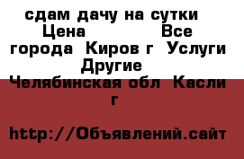 сдам дачу на сутки › Цена ­ 10 000 - Все города, Киров г. Услуги » Другие   . Челябинская обл.,Касли г.